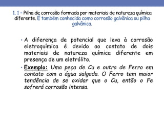1. 1 – Pilha de corrosão formada por materiais de natureza química
diferente. É também conhecida como corrosão galvânica ou pilha
galvânica.
• A diferença de potencial que leva à corrosão
eletroquímica é devido ao contato de dois
materiais de natureza química diferente em
presença de um eletrólito.
• Exemplo: Uma peça de Cu e outra de Ferro em
contato com a água salgada. O Ferro tem maior
tendência de se oxidar que o Cu, então o Fe
sofrerá corrosão intensa.
 