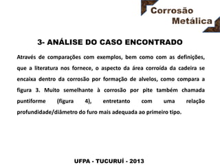 UFPA - TUCURUÍ - 2013
3- ANÁLISE DO CASO ENCONTRADO
Através de comparações com exemplos, bem como com as definições,
que a literatura nos fornece, o aspecto da área corroída da cadeira se
encaixa dentro da corrosão por formação de alvelos, como compara a
figura 3. Muito semelhante à corrosão por pite também chamada
puntiforme (figura 4), entretanto com uma relação
profundidade/diâmetro do furo mais adequada ao primeiro tipo.
 