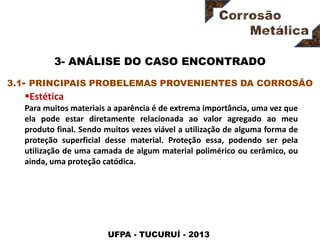 UFPA - TUCURUÍ - 2013
3- ANÁLISE DO CASO ENCONTRADO
Estética
Para muitos materiais a aparência é de extrema importância, uma vez que
ela pode estar diretamente relacionada ao valor agregado ao meu
produto final. Sendo muitos vezes viável a utilização de alguma forma de
proteção superficial desse material. Proteção essa, podendo ser pela
utilização de uma camada de algum material polimérico ou cerâmico, ou
ainda, uma proteção catódica.
3.1- PRINCIPAIS PROBELEMAS PROVENIENTES DA CORROSÃO
 