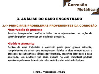 UFPA - TUCURUÍ - 2013
3- ANÁLISE DO CASO ENCONTRADO
Interrupção do processo
Paradas inesperadas devido à falha de equipamentos por ação da
corrosão podem acontecer em qualquer processo.
Saúde e segurança
Dentro de uma industrias a corrosão pode gerar graves acidente,
rompimentos de canos que transportam fluidos a altas temperaturas e
pressões ou substâncias tóxicas por exemplo. Trazendo isso para o caso
analisado, um acidente tão sério quanto no caso industrial poderia
acontecer pelo rompimento do tubo metálico da cadeira do ônibus.
3.1- PRINCIPAIS PROBELEMAS PROVENIENTES DA CORROSÃO
 