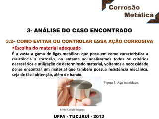 UFPA - TUCURUÍ - 2013
3- ANÁLISE DO CASO ENCONTRADO
Escolha do material adequado
É a vasta a gama de ligas metálicas que possuem como característica a
resistência a corrosão, no entanto ao analisarmos todos os critérios
necessários a utilização de determinado material, voltamos a necessidade
de se encontrar um material que também possua resistência mecânica,
seja de fácil obtenção, além de barato.
3.2- COMO EVITAR OU CONTROLAR ESSA AÇÃO CORROSIVA
Figura 5. Aço inoxidáve.
Fonte: Google imagens.
 