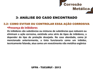 UFPA - TUCURUÍ - 2013
3- ANÁLISE DO CASO ENCONTRADO
Presença de inibidores
Os inibidores são substâncias ou misturas de substâncias que reduzem ou
eliminam a ação corrosiva, existindo uma série de tipos de inibidores, a
depender do tipo de proteção desejada. No caso abordado, como já
mencionado anteriormente, a tinta funcionaria como um inibidor,
tecnicamente falando, atua como um revestimento não metálico orgânico
3.2- COMO EVITAR OU CONTROLAR ESSA AÇÃO CORROSIVA
 