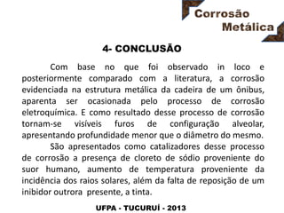 UFPA - TUCURUÍ - 2013
4- CONCLUSÃO
Com base no que foi observado in loco e
posteriormente comparado com a literatura, a corrosão
evidenciada na estrutura metálica da cadeira de um ônibus,
aparenta ser ocasionada pelo processo de corrosão
eletroquímica. E como resultado desse processo de corrosão
tornam-se visíveis furos de configuração alveolar,
apresentando profundidade menor que o diâmetro do mesmo.
São apresentados como catalizadores desse processo
de corrosão a presença de cloreto de sódio proveniente do
suor humano, aumento de temperatura proveniente da
incidência dos raios solares, além da falta de reposição de um
inibidor outrora presente, a tinta.
 