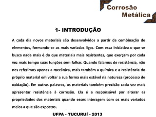 UFPA - TUCURUÍ - 2013
1- INTRODUÇÃO
A cada dia novos materiais são desenvolvidos a partir da combinação de
elementos, formando-se as mais variadas ligas. Com essa iniciativa o que se
busca nada mais é do que materiais mais resistentes, que exerçam por cada
vez mais tempo suas funções sem falhar. Quando falamos de resistência, não
nos referimos apenas a mecânica, mais também a química e a resistência do
próprio material em voltar a sua forma mais estável na natureza (processo de
oxidação). Em outras palavras, os materiais também precisão cada vez mais
apresentar resistência à corrosão. Ela é a responsável por alterar as
propriedades dos materiais quando esses interagem com os mais variados
meios a que são expostos.
 
