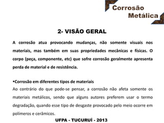 UFPA - TUCURUÍ - 2013
2- VISÃO GERAL
A corrosão atua provocando mudanças, não somente visuais nos
materiais, mas também em suas propriedades mecânicas e físicas. O
corpo (peça, componente, etc) que sofre corrosão geralmente apresenta
perda de material e de resistência.
Corrosão em diferentes tipos de materiais
Ao contrário do que pode-se pensar, a corrosão não afeta somente os
materiais metálicos, sendo que alguns autores preferem usar o termo
degradação, quando esse tipo de desgaste provocado pelo meio ocorre em
polímeros e cerâmicos.
 