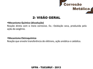 UFPA - TUCURUÍ - 2013
2- VISÃO GERAL
Mecanismo Químico (dissolução)
Reação direta com o meio corrosivo. Ex.: Oxidação seca, produzida pela
ação do oxigênio.
Mecanismo Eletroquímico
Reação que envolvi transferência de elétrons, ação anódica e catódica.
 
