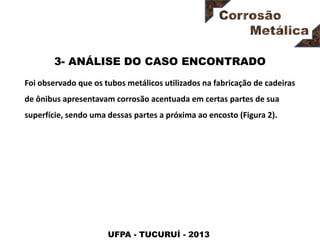 UFPA - TUCURUÍ - 2013
3- ANÁLISE DO CASO ENCONTRADO
Foi observado que os tubos metálicos utilizados na fabricação de cadeiras
de ônibus apresentavam corrosão acentuada em certas partes de sua
superfície, sendo uma dessas partes a próxima ao encosto (Figura 2).
 