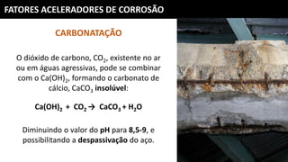 FATORES ACELERADORES DE CORROSÃO
CARBONATAÇÃO
O dióxido de carbono, CO2, existente no ar
ou em águas agressivas, pode se combinar
com o Ca(OH)2, formando o carbonato de
cálcio, CaCO3 insolúvel:
Ca(OH)2 + CO2 → CaCO3 + H2O
Diminuindo o valor do pH para 8,5-9, e
possibilitando a despassivação do aço.
 