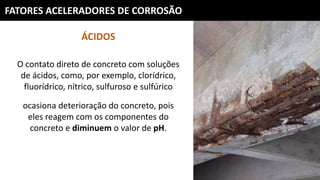 FATORES ACELERADORES DE CORROSÃO
ÁCIDOS
O contato direto de concreto com soluções
de ácidos, como, por exemplo, clorídrico,
fluorídrico, nítrico, sulfuroso e sulfúrico
ocasiona deterioração do concreto, pois
eles reagem com os componentes do
concreto e diminuem o valor de pH.
 