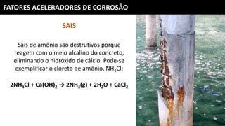 FATORES ACELERADORES DE CORROSÃO
SAIS
Sais de amônio são destrutivos porque
reagem com o meio alcalino do concreto,
eliminando o hidróxido de cálcio. Pode-se
exemplificar o cloreto de amônio, NH4Cl:
2NH4Cl + Ca(OH)2 → 2NH3(g) + 2H2O + CaCl2
 
