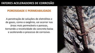 FATORES ACELERADORES DE CORROSÃO
POROSIDADE E PERMEABILIDADE
A penetração de soluções de eletrólitos e
de gases, como o oxigênio, vai ocorrer nas
áreas mais permeáveis e porosas,
tornando a resistividade do concreto baixa
e acelerando o processo de corrosivo.
 