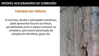 FATORES ACELERADORES DE CORROSÃO
FISSURAS OU TRINCAS
O concreto, devido a solicitações mecânicas,
pode apresentar fissuras ou trincas,
possibilitando assim o ataque corrosivo na
armadura, pois haverá penetração de
soluções de eletrólitos, gases etc.
 