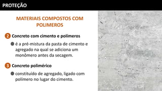 PROTEÇÃO
MATERIAIS COMPOSTOS COM
POLIMEROS
Concreto com cimento e polímeros2
é a pré-mistura da pasta de cimento e
agregado na qual se adiciona um
monômero antes da secagem.
Concreto polimérico3
constituído de agregado, ligado com
polímero no lugar do cimento.
 