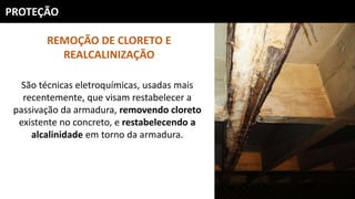 PROTEÇÃO
REMOÇÃO DE CLORETO E
REALCALINIZAÇÃO
São técnicas eletroquímicas, usadas mais
recentemente, que visam restabelecer a
passivação da armadura, removendo cloreto
existente no concreto, e restabelecendo a
alcalinidade em torno da armadura.
 