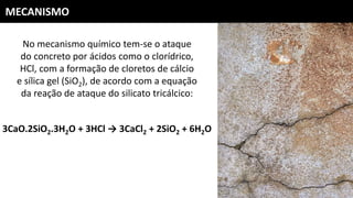 MECANISMO
No mecanismo químico tem-se o ataque
do concreto por ácidos como o clorídrico,
HCl, com a formação de cloretos de cálcio
e sílica gel (SiO2), de acordo com a equação
da reação de ataque do silicato tricálcico:
3CaO.2SiO2.3H2O + 3HCl → 3CaCl2 + 2SiO2 + 6H2O
 