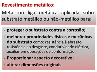 Revestimento metálico:
Metal ou liga metálica aplicada sobre
substrato metálico ou não-metálico para:
 proteger o substrato contra a corrosão;
 melhorar propriedades físicas e mecânicas
do substrato como: resistência à abrasão,
resistência ao desgaste, condutividade elétrica,
auxiliar em operações de conformação;
 Proporcionar aspecto decorativo;
 alterar dimensões originais.
 