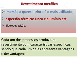  imersão a quente: zinco é o mais utilizado;
 aspersão térmica: zinco e alumínio etc;
 Eletrodeposição.
Cada um dos processos produz um
revestimento com características específicas,
sendo que cada um deles apresenta vantagens
e desvantagens
Revestimento metálico
 