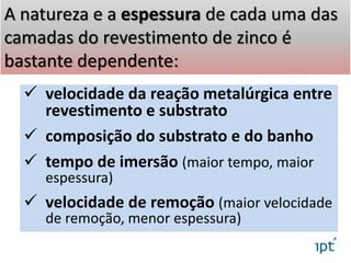  velocidade da reação metalúrgica entre
revestimento e substrato
 composição do substrato e do banho
 tempo de imersão (maior tempo, maior
espessura)
 velocidade de remoção (maior velocidade
de remoção, menor espessura)
A natureza e a espessura de cada uma das
camadas do revestimento de zinco é
bastante dependente:
 