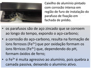 • os parafusos são de aço zincado que se corroem
ao longo do tempo, expondo o aço-carbono;
• a corrosão do aço-carbono, resulta na formação de
íons ferrosos (Fe2+) que por oxidação formam os
íons férricos (Fe3+) que, dependendo do pH,
formam óxidos de ferro;
• o Fe3+ é muita agressivo ao alumínio, pois quebra a
camada passiva, deixando o alumínio ativo.
Caixilho de alumínio pintado
com corrosão intensa em
região de furo de instalação do
parafuso de fixação em
fachada de prédio.
 