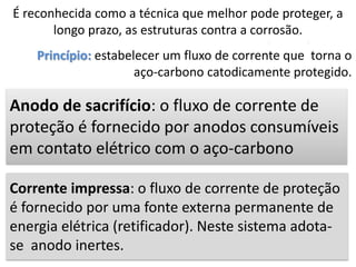 É reconhecida como a técnica que melhor pode proteger, a
longo prazo, as estruturas contra a corrosão.
Princípio: estabelecer um fluxo de corrente que torna o
aço-carbono catodicamente protegido.
Corrente impressa: o fluxo de corrente de proteção
é fornecido por uma fonte externa permanente de
energia elétrica (retificador). Neste sistema adota-
se anodo inertes.
Anodo de sacrifício: o fluxo de corrente de
proteção é fornecido por anodos consumíveis
em contato elétrico com o aço-carbono
 