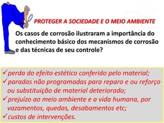 Os casos de corrosão ilustraram a importância do
conhecimento básico dos mecanismos de corrosão
e das técnicas de seu controle?
perda do efeito estético conferido pelo material;
paradas não programadas para reparo e ou reforço
ou substituição de material deteriorado;
prejuízo ao meio ambiente e a vida humana, por
vazamentos, quedas, desabamentos etc;
custos de intervenções.
PROTEGER A SOCIEDADE E O MEIO AMBIENTE
 