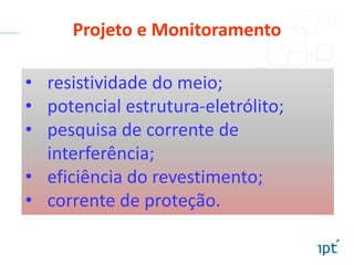 • resistividade do meio;
• potencial estrutura-eletrólito;
• pesquisa de corrente de
interferência;
• eficiência do revestimento;
• corrente de proteção.
Projeto e Monitoramento
 