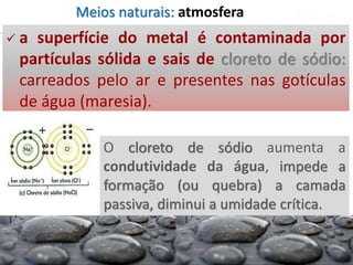 O cloreto de sódio aumenta a
condutividade da água, impede a
formação (ou quebra) a camada
passiva, diminui a umidade crítica.
 a superfície do metal é contaminada por
partículas sólida e sais de cloreto de sódio:
carreados pelo ar e presentes nas gotículas
de água (maresia).
Meios naturais: atmosfera
 