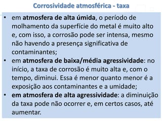 • em atmosfera de alta úmida, o período de
molhamento da superfície do metal é muito alto
e, com isso, a corrosão pode ser intensa, mesmo
não havendo a presença significativa de
contaminantes;
• em atmosfera de baixa/média agressividade: no
início, a taxa de corrosão é muito alta e, com o
tempo, diminui. Essa é menor quanto menor é a
exposição aos contaminantes e a umidade;
• em atmosfera de alta agressividade: a diminuição
da taxa pode não ocorrer e, em certos casos, até
aumentar.
Corrosividade atmosférica - taxa
 