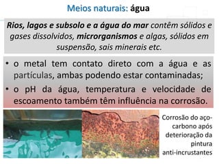 Meios naturais: água
Rios, lagos e subsolo e a água do mar contêm sólidos e
gases dissolvidos, microrganismos e algas, sólidos em
suspensão, sais minerais etc.
• o metal tem contato direto com a água e as
partículas, ambas podendo estar contaminadas;
• o pH da água, temperatura e velocidade de
escoamento também têm influência na corrosão.
Corrosão do aço-
carbono após
deterioração da
pintura
anti-incrustantes
 