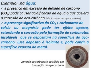 Exemplo...na água:
 a presença em excesso de dióxido de carbono
(CO2) pode causar acidificação da água o que acelera
a corrosão do aço-carbono (não é comum nas águas naturais).
 a presença significativa do CO2 + carbonatos de
cálcio ou magnésio pode ter efeito oposto,
retardando a corrosão pela formação de carbonatos
insolúveis que se depositam na superfície do aço-
carbono. Esse depósito é isolante e, pode cobrir a
superfície exposta do metal.
Camada de carbonato de cálcio em
tubulação de aço-carbono
 