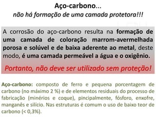 Aço-carbono...
não há formação de uma camada protetora!!!
A corrosão do aço-carbono resulta na formação de
uma camada de coloração marrom-avermelhada
porosa e solúvel e de baixa aderente ao metal, deste
modo, é uma camada permeável a água e o oxigênio.
Portanto, não deve ser utilizado sem proteção!
Aço-carbono: composto de ferro e pequena porcentagem de
carbono (no máximo 2 %) e de elementos residuais do processo de
fabricação (minérios e coque), pincipalmente, fósforo, enxofre,
manganês e silício. Nas estruturas é comum o uso de baixo teor de
carbono (< 0,3%).
 