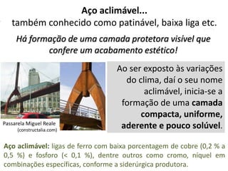 Aço aclimável...
também conhecido como patinável, baixa liga etc.
Há formação de uma camada protetora visível que
confere um acabamento estético!
Aço aclimável: ligas de ferro com baixa porcentagem de cobre (0,2 % a
0,5 %) e fosforo (< 0,1 %), dentre outros como cromo, níquel em
combinações específicas, conforme a siderúrgica produtora.
Passarela Miguel Reale
(constructalia.com)
Ao ser exposto às variações
do clima, daí o seu nome
aclimável, inicia-se a
formação de uma camada
compacta, uniforme,
aderente e pouco solúvel.
 