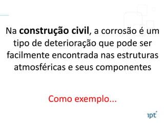 Na construção civil, a corrosão é um
tipo de deterioração que pode ser
facilmente encontrada nas estruturas
atmosféricas e seus componentes
Como exemplo...
 