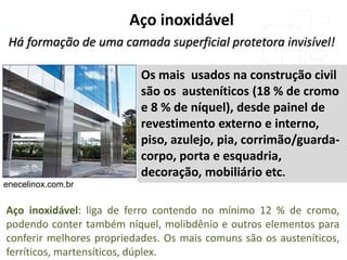 Há formação de uma camada superficial protetora invisível!
Aço inoxidável: liga de ferro contendo no mínimo 12 % de cromo,
podendo conter também níquel, molibdênio e outros elementos para
conferir melhores propriedades. Os mais comuns são os austeníticos,
ferríticos, martensíticos, dúplex.
Aço inoxidável
Os mais usados na construção civil
são os austeníticos (18 % de cromo
e 8 % de níquel), desde painel de
revestimento externo e interno,
piso, azulejo, pia, corrimão/guarda-
corpo, porta e esquadria,
decoração, mobiliário etc.
enecelinox.com.br
 