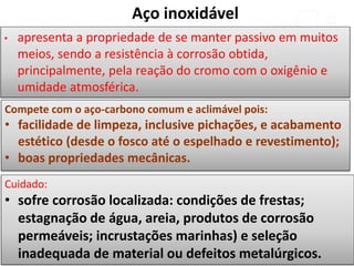 Compete com o aço-carbono comum e aclimável pois:
• facilidade de limpeza, inclusive pichações, e acabamento
estético (desde o fosco até o espelhado e revestimento);
• boas propriedades mecânicas.
Cuidado:
• sofre corrosão localizada: condições de frestas;
estagnação de água, areia, produtos de corrosão
permeáveis; incrustações marinhas) e seleção
inadequada de material ou defeitos metalúrgicos.
• apresenta a propriedade de se manter passivo em muitos
meios, sendo a resistência à corrosão obtida,
principalmente, pela reação do cromo com o oxigênio e
umidade atmosférica.
Aço inoxidável
 