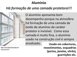 Alumínio
Há formação de uma camada protetora!!!
O alumínio apresenta bom
desempenho porque na atmosfera
há formação de uma camada de
óxido de alumínio de caráter
protetor e invisível. Como essa
camada é muito fina, o alumínio
usado na construção civil é sempre
anodizado.
http://revistavidroealumi
nio.com.br/
Usado em coberturas,
revestimentos, esquadrias
(portas, janelas, vitrôs),
guarnições etc.
 