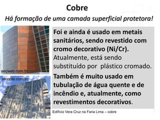 Cobre
Há formação de uma camada superficial protetora!
Foi e ainda é usado em metais
sanitários, sendo revestido com
cromo decorativo (Ni/Cr).
Atualmente, está sendo
substituído por plástico cromado.
Também é muito usado em
tubulação de água quente e de
incêndio e, atualmente, como
revestimentos decorativos.
aecweb.com.br
alcopla.com.br
Edifício Vera Cruz na Faria Lima – cobre
 
