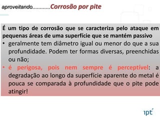 aproveitando............Corrosão por pite
É um tipo de corrosão que se caracteriza pelo ataque em
pequenas áreas de uma superfície que se mantém passivo
• geralmente tem diâmetro igual ou menor do que a sua
profundidade. Podem ter formas diversas, preenchidas
ou não;
• é perigosa, pois nem sempre é perceptível: a
degradação ao longo da superfície aparente do metal é
pouca se comparada à profundidade que o pite pode
atingir!
 