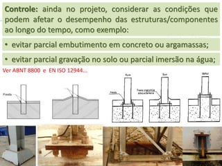 • evitar parcial gravação no solo ou parcial imersão na água;
• evitar parcial embutimento em concreto ou argamassas;
Ver ABNT 8800 e EN ISO 12944...
Controle: ainda no projeto, considerar as condições que
podem afetar o desempenho das estruturas/componentes
ao longo do tempo, como exemplo:
 