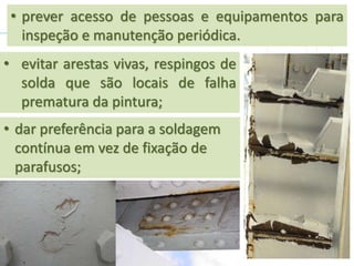 • evitar arestas vivas, respingos de
solda que são locais de falha
prematura da pintura;
• prever acesso de pessoas e equipamentos para
inspeção e manutenção periódica.
• dar preferência para a soldagem
contínua em vez de fixação de
parafusos;
 