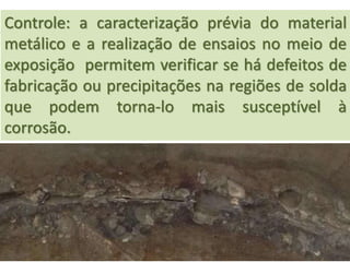 Controle: a caracterização prévia do material
metálico e a realização de ensaios no meio de
exposição permitem verificar se há defeitos de
fabricação ou precipitações na regiões de solda
que podem torna-lo mais susceptível à
corrosão.
 