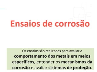 Ensaios de corrosão
Os ensaios são realizados para avaliar o
comportamento dos metais em meios
específicos, entender os mecanismos da
corrosão e avaliar sistemas de proteção.
 