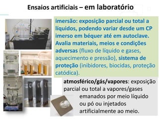 Ensaios artificiais – em laboratório
imersão: exposição parcial ou total a
líquidos, podendo variar desde um CP
imerso em béquer até em autoclave.
Avalia materiais, meios e condições
adversas (fluxo de líquido e gases,
aquecimento e pressão), sistema de
proteção (inibidores, biocidas, proteção
catódica).
atmosférico/gás/vapores: exposição
parcial ou total a vapores/gases
emanados por meio líquido
ou pó ou injetados
artificialmente ao meio.
 