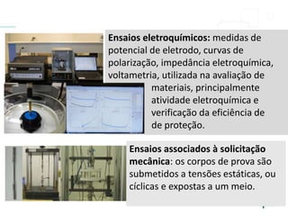Ensaios associados à solicitação
mecânica: os corpos de prova são
submetidos a tensões estáticas, ou
cíclicas e expostas a um meio.
Ensaios eletroquímicos: medidas de
potencial de eletrodo, curvas de
polarização, impedância eletroquímica,
voltametria, utilizada na avaliação de
materiais, principalmente
atividade eletroquímica e
verificação da eficiência de
sistemas de proteção.
 