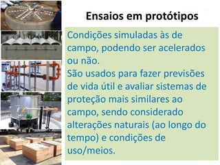 Ensaios em protótipos
Condições simuladas às de
campo, podendo ser acelerados
ou não.
São usados para fazer previsões
de vida útil e avaliar sistemas de
proteção mais similares ao
campo, sendo considerado
alterações naturais (ao longo do
tempo) e condições de
uso/meios.
 