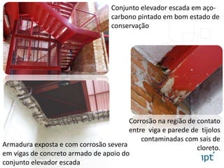 Corrosão na região de contato
entre viga e parede de tijolos
contaminadas com sais de
cloreto.
Conjunto elevador escada em aço-
carbono pintado em bom estado de
conservação
Armadura exposta e com corrosão severa
em vigas de concreto armado de apoio do
conjunto elevador escada
 