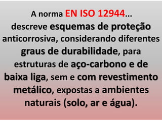 A norma EN ISO 12944...
descreve esquemas de proteção
anticorrosiva, considerando diferentes
graus de durabilidade, para
estruturas de aço-carbono e de
baixa liga, sem e com revestimento
metálico, expostas a ambientes
naturais (solo, ar e água).
 
