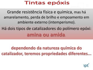 Grande resistência física e química, mas há
amarelamento, perda de brilho e empoamento em
ambiente externo (intemperismo).
Há dois tipos de catalizadores do polímero epóxi:
amina ou amida.
dependendo da natureza química do
catalizador, teremos propriedades diferentes...
 