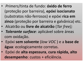 • Primers/tinta de fundo: óxido de ferro
(proteção por barreira), epóxi isocianato
(substratos não-ferrosos) e epóxi rica em
zinco (proteção por barreira e galvânica) etc.
• Alcatrão ou livre de alcatrão (Tar free);
• Tolerante surface: aplicável sobre áreas
com oxidação.
• Epóxi sem solvente (low VOC ) e a base de
água: ecologicamente corretas.
• Epóxi de alta espessura, cura rápida, alto
desempenho: custos + eficiência.
 