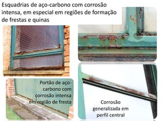 Esquadrias de aço-carbono com corrosão
intensa, em especial em regiões de formação
de frestas e quinas
Corrosão
generalizada em
perfil central
Portão de aço-
carbono com
corrosão intensa
em região de fresta
 